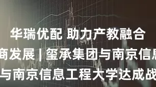 华瑞优配 助力产教融合 推动电商发展 | 玺承集团与南京信息工程大学达成战略合作