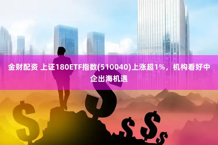 金财配资 上证180ETF指数(510040)上涨超1%，机构看好中企出海机遇