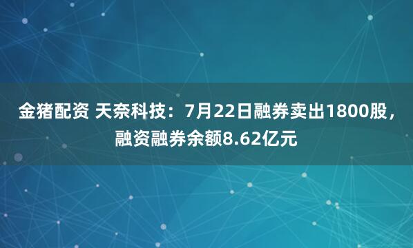 金猪配资 天奈科技：7月22日融券卖出1800股，融资融券余额8.62亿元