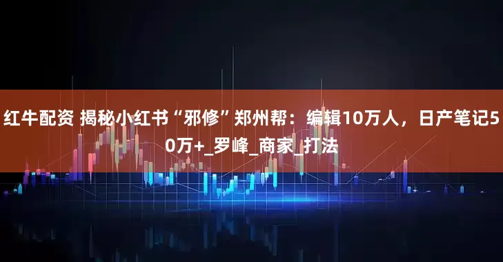 红牛配资 揭秘小红书“邪修”郑州帮：编辑10万人，日产笔记50万+_罗峰_商家_打法