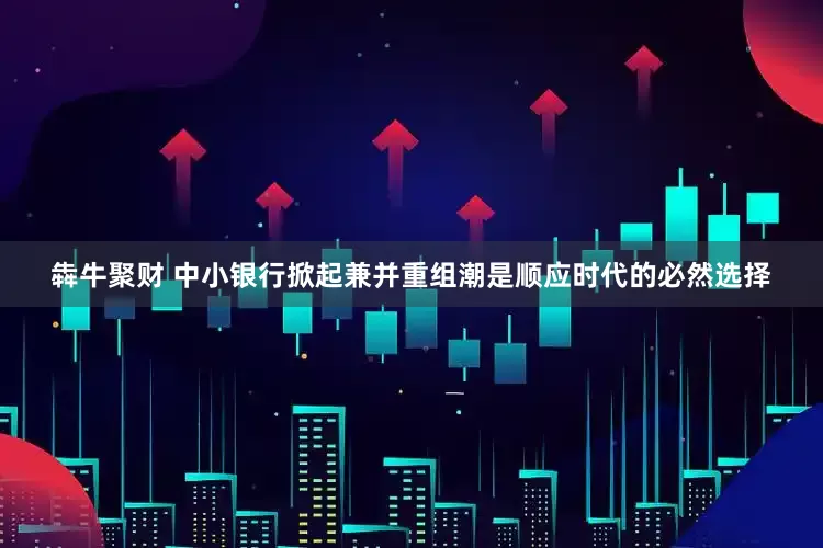 犇牛聚财 中小银行掀起兼并重组潮是顺应时代的必然选择