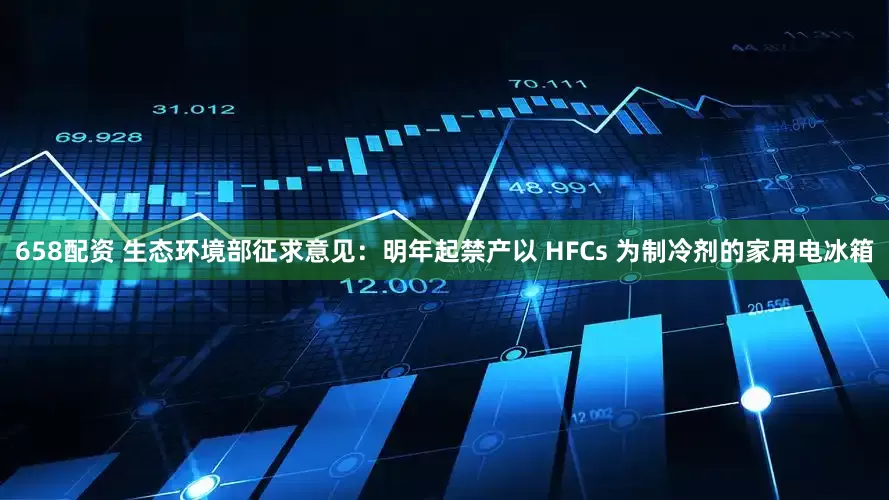 658配资 生态环境部征求意见：明年起禁产以 HFCs 为制冷剂的家用电冰箱
