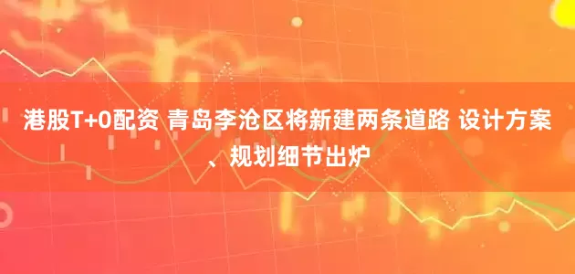 港股T+0配资 青岛李沧区将新建两条道路 设计方案、规划细节出炉
