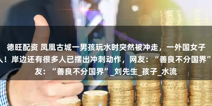 德旺配资 凤凰古城一男孩玩水时突然被冲走，一外国女子和老人迅速跳江救人！岸边还有很多人已摆出冲刺动作，网友：“善良不分国界”_刘先生_孩子_水流
