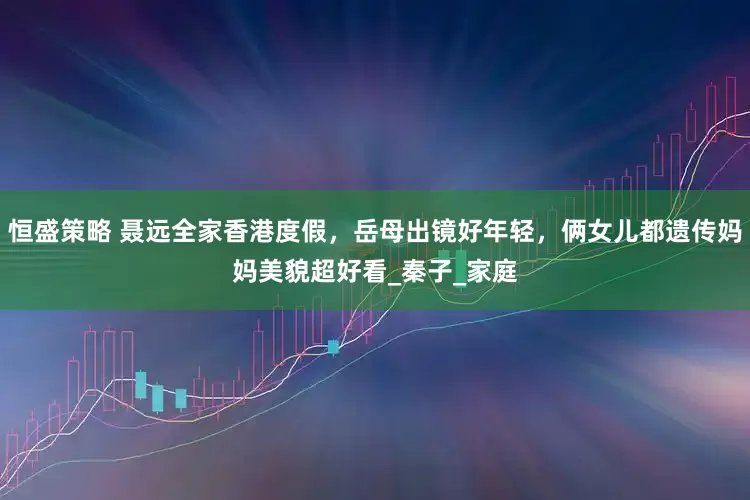 恒盛策略 聂远全家香港度假，岳母出镜好年轻，俩女儿都遗传妈妈美貌超好看_秦子_家庭