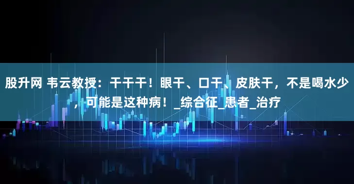 股升网 韦云教授：干干干！眼干、口干、皮肤干，不是喝水少，可能是这种病！_综合征_患者_治疗