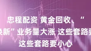 忠程配资 黄金回收、“以旧换新”业务量大涨 这些套路要小心