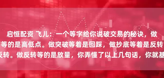 启恒配资 飞儿：一个等字给你说破交易的秘诀，做趋势等的是回调，做震荡等的是高低点。做突破等着是回踩，做抄底等着是反转。做反转等的是放量，你弄懂了以上几句话，你就基本上掌握了交易的秘诀。