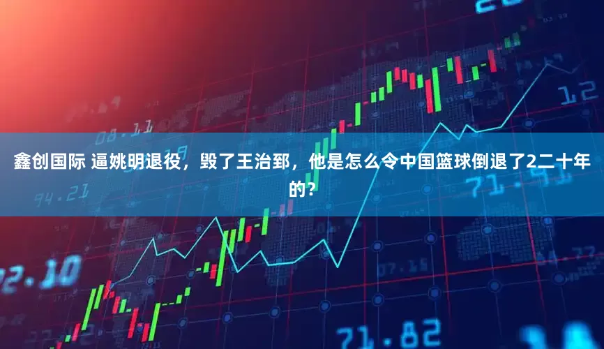 鑫创国际 逼姚明退役，毁了王治郅，他是怎么令中国篮球倒退了2二十年的？